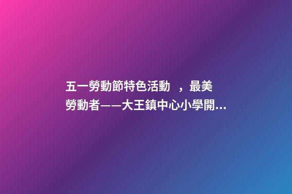 五一勞動節特色活動，最美勞動者——大王鎮中心小學開展“五一勞動節”系列活動